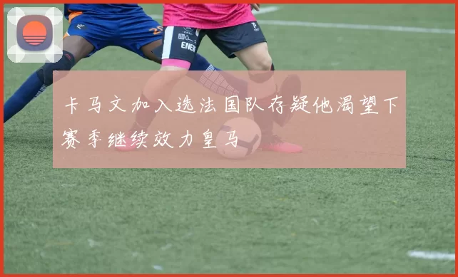 卡马文加入选法国队存疑他渴望下赛季继续效力皇马