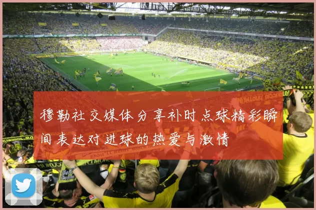 穆勒社交媒体分享补时点球精彩瞬间表达对进球的热爱与激情