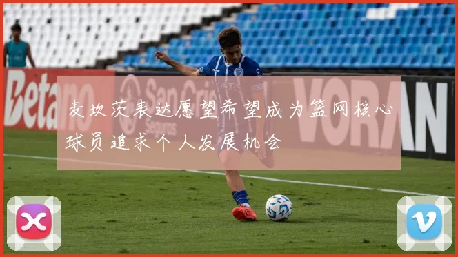 麦坎茨表达愿望希望成为篮网核心球员追求个人发展机会