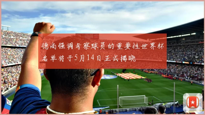 德尚强调考察球员的重要性世界杯名单将于5月14日正式揭晓