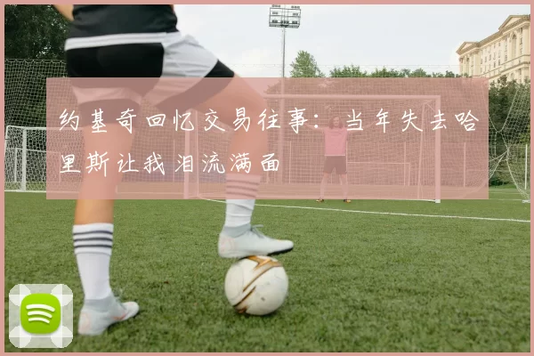 约基奇回忆交易往事：当年失去哈里斯让我泪流满面