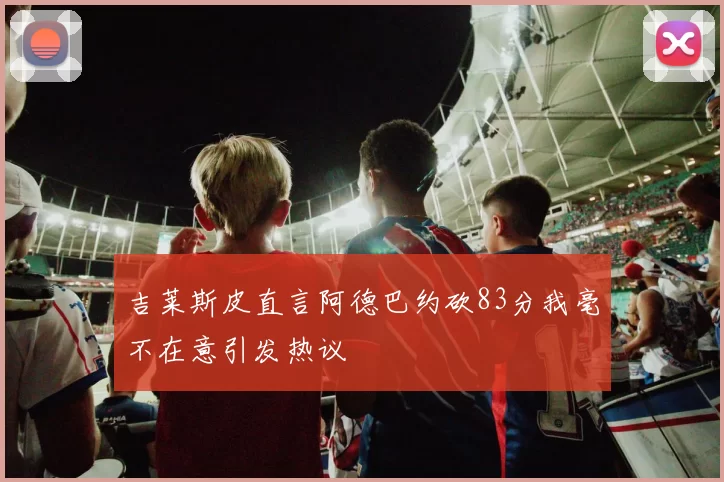 吉莱斯皮直言阿德巴约砍83分我毫不在意引发热议