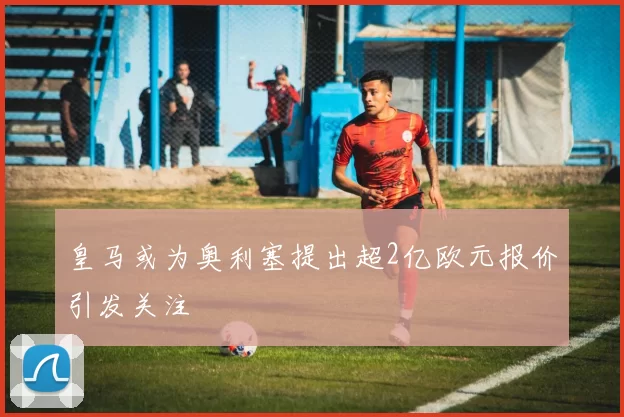 皇马或为奥利塞提出超2亿欧元报价引发关注