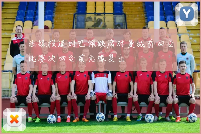 法媒报道姆巴佩缺席对曼城首回合比赛次回合前无缘复出