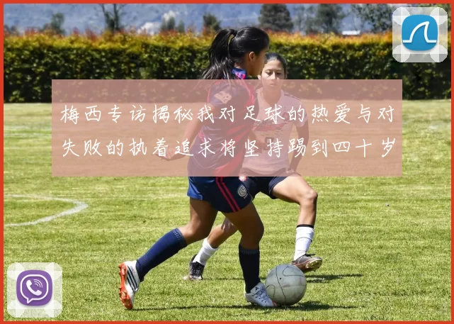 梅西专访揭秘我对足球的热爱与对失败的执着追求将坚持踢到四十岁