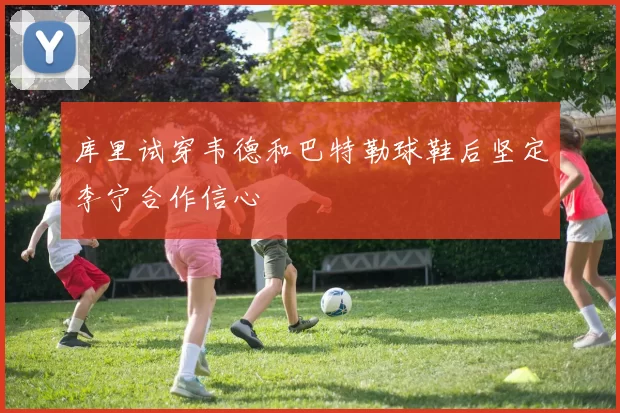 库里试穿韦德和巴特勒球鞋后坚定李宁合作信心