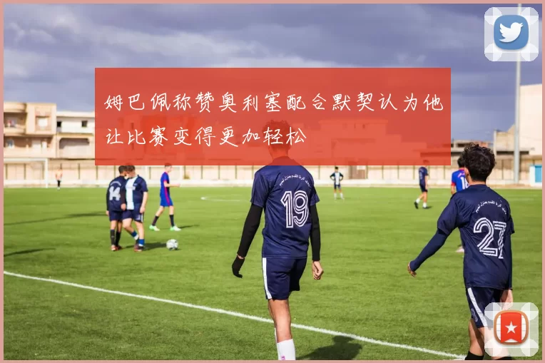 姆巴佩称赞奥利塞配合默契认为他让比赛变得更加轻松