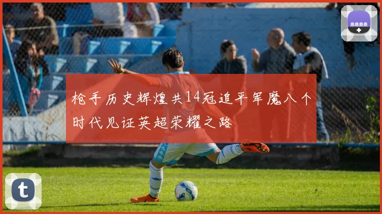 枪手历史辉煌共14冠追平军魔八个时代见证英超荣耀之路