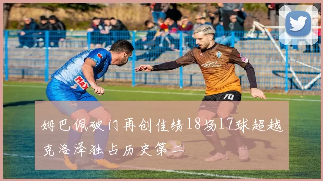 姆巴佩破门再创佳绩18场17球超越克洛泽独占历史第二