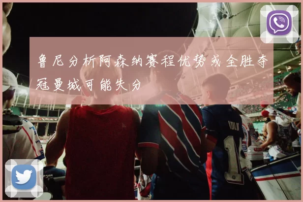 鲁尼分析阿森纳赛程优势或全胜夺冠曼城可能失分