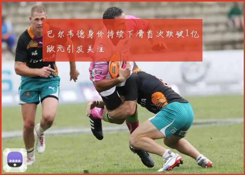 巴尔韦德身价持续下滑首次跌破1亿欧元引发关注