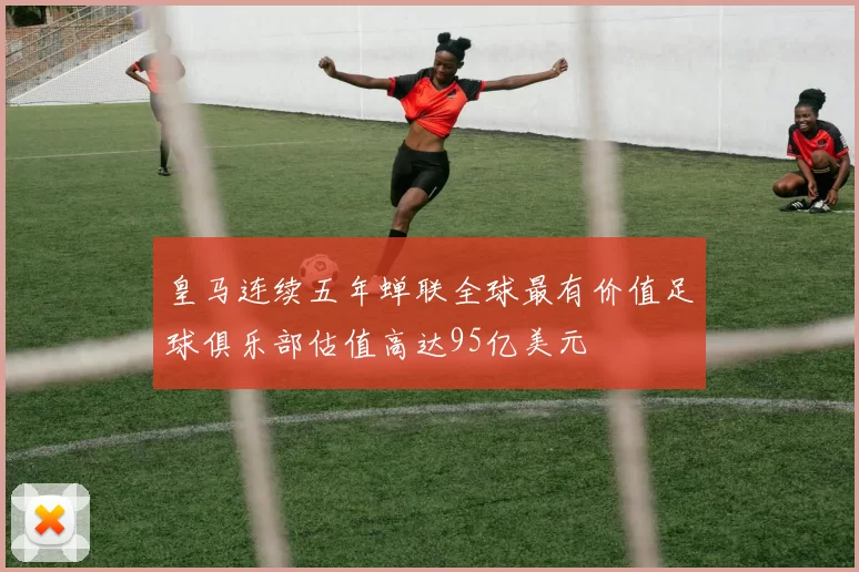 皇马连续五年蝉联全球最有价值足球俱乐部估值高达95亿美元